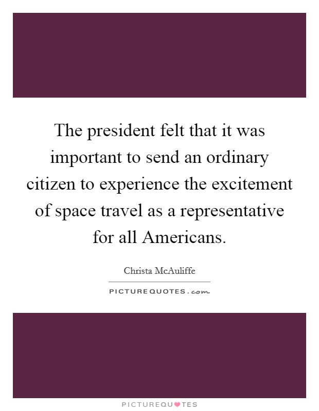 The president felt that it was important to send an ordinary citizen to experience the excitement of space travel as a representative for all Americans. Picture Quote #1