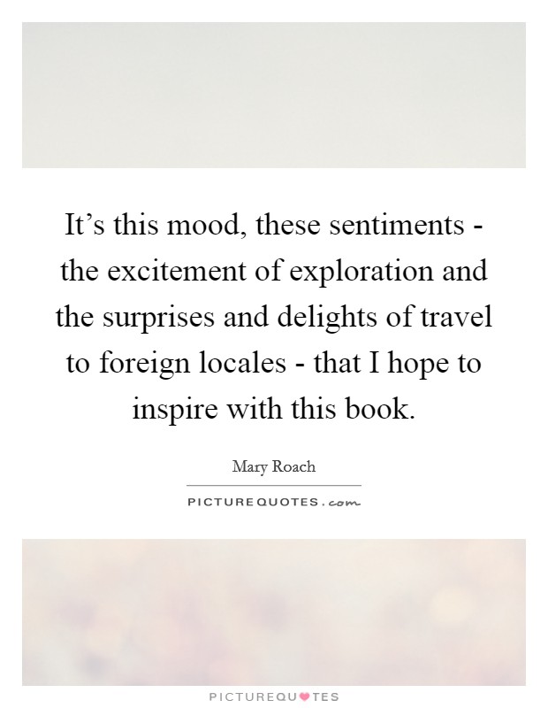 It's this mood, these sentiments - the excitement of exploration and the surprises and delights of travel to foreign locales - that I hope to inspire with this book. Picture Quote #1