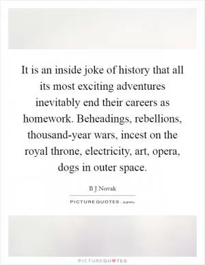 It is an inside joke of history that all its most exciting adventures inevitably end their careers as homework. Beheadings, rebellions, thousand-year wars, incest on the royal throne, electricity, art, opera, dogs in outer space Picture Quote #1