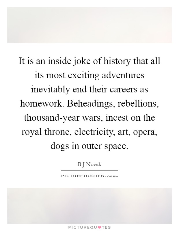 It is an inside joke of history that all its most exciting adventures inevitably end their careers as homework. Beheadings, rebellions, thousand-year wars, incest on the royal throne, electricity, art, opera, dogs in outer space. Picture Quote #1