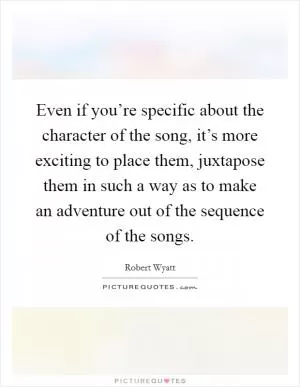 Even if you’re specific about the character of the song, it’s more exciting to place them, juxtapose them in such a way as to make an adventure out of the sequence of the songs Picture Quote #1