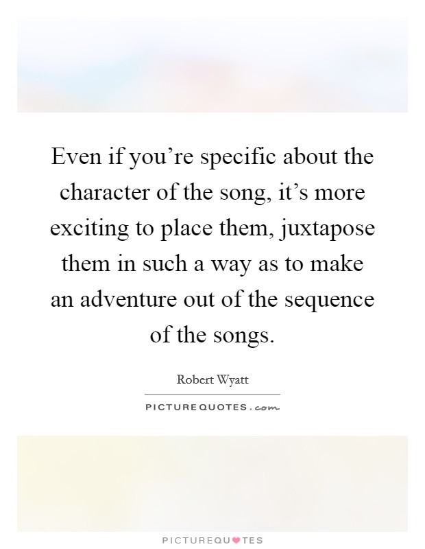 Even if you're specific about the character of the song, it's more exciting to place them, juxtapose them in such a way as to make an adventure out of the sequence of the songs. Picture Quote #1