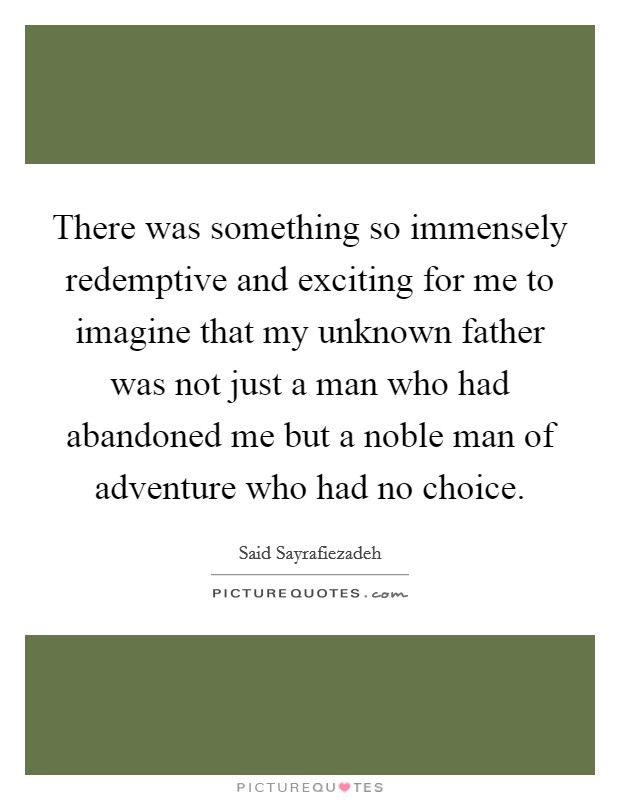 There was something so immensely redemptive and exciting for me to imagine that my unknown father was not just a man who had abandoned me but a noble man of adventure who had no choice. Picture Quote #1