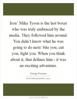 Iron’ Mike Tyson is the last boxer who was truly embraced by the media. They followed him around. You didn’t know what he was going to do next: bite you, cut you, fight you. When you think about it, that defines him - it was an exciting adventure Picture Quote #1
