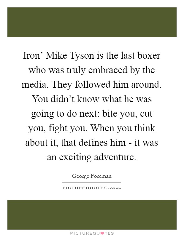 Iron' Mike Tyson is the last boxer who was truly embraced by the media. They followed him around. You didn't know what he was going to do next: bite you, cut you, fight you. When you think about it, that defines him - it was an exciting adventure. Picture Quote #1