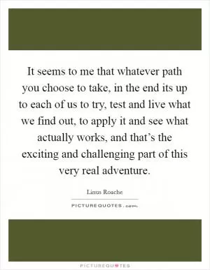 It seems to me that whatever path you choose to take, in the end its up to each of us to try, test and live what we find out, to apply it and see what actually works, and that’s the exciting and challenging part of this very real adventure Picture Quote #1