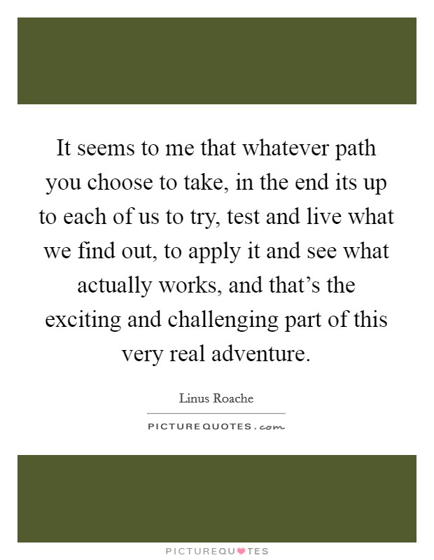 It seems to me that whatever path you choose to take, in the end its up to each of us to try, test and live what we find out, to apply it and see what actually works, and that's the exciting and challenging part of this very real adventure. Picture Quote #1
