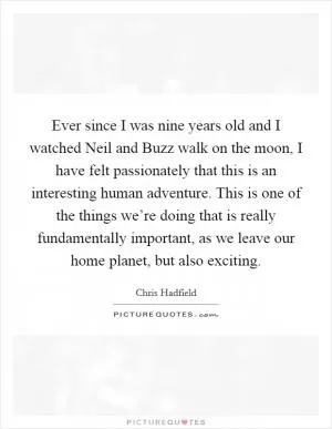 Ever since I was nine years old and I watched Neil and Buzz walk on the moon, I have felt passionately that this is an interesting human adventure. This is one of the things we’re doing that is really fundamentally important, as we leave our home planet, but also exciting Picture Quote #1