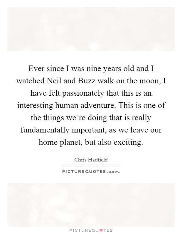 Ever since I was nine years old and I watched Neil and Buzz walk on the moon, I have felt passionately that this is an interesting human adventure. This is one of the things we're doing that is really fundamentally important, as we leave our home planet, but also exciting. Picture Quote #1