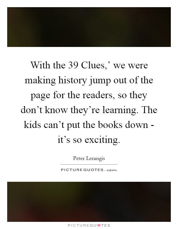 With the  39 Clues,' we were making history jump out of the page for the readers, so they don't know they're learning. The kids can't put the books down - it's so exciting. Picture Quote #1