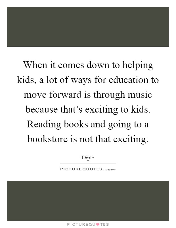 When it comes down to helping kids, a lot of ways for education to move forward is through music because that's exciting to kids. Reading books and going to a bookstore is not that exciting. Picture Quote #1