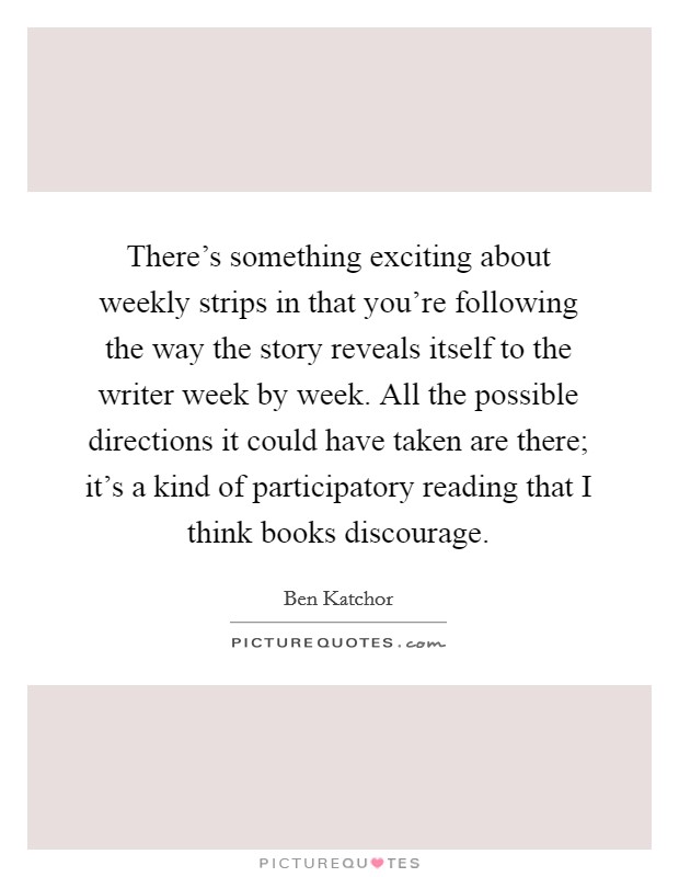 There's something exciting about weekly strips in that you're following the way the story reveals itself to the writer week by week. All the possible directions it could have taken are there; it's a kind of participatory reading that I think books discourage. Picture Quote #1