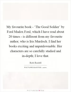 My favourite book - ‘The Good Soldier’ by Ford Madox Ford, which I have read about 20 times - is different from my favourite author, who is Iris Murdoch. I find her books exciting and unputdownable. Her characters are so carefully studied and in-depth; I love that Picture Quote #1