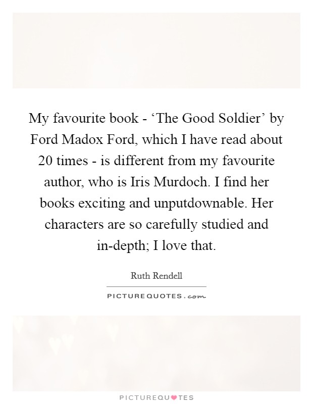 My favourite book - ‘The Good Soldier' by Ford Madox Ford, which I have read about 20 times - is different from my favourite author, who is Iris Murdoch. I find her books exciting and unputdownable. Her characters are so carefully studied and in-depth; I love that. Picture Quote #1
