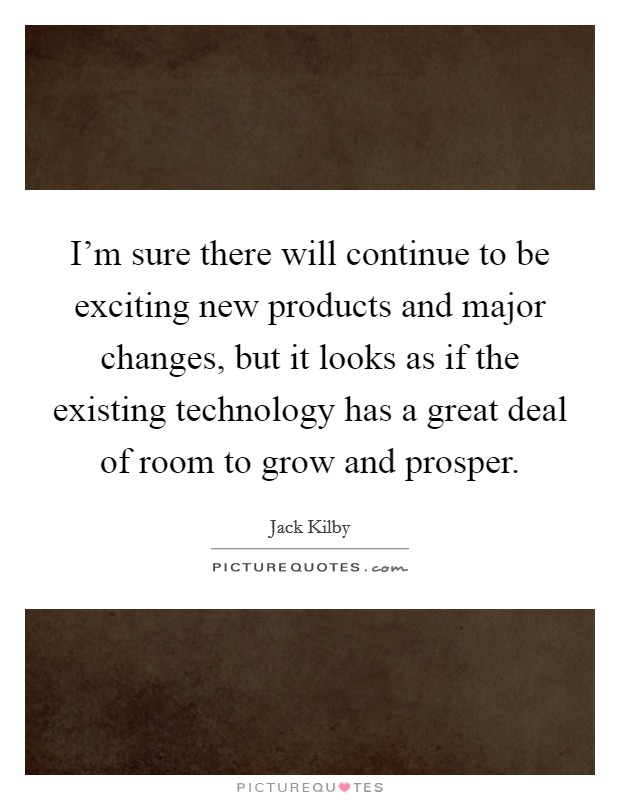 I'm sure there will continue to be exciting new products and major changes, but it looks as if the existing technology has a great deal of room to grow and prosper. Picture Quote #1