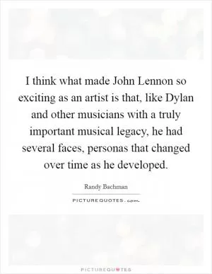 I think what made John Lennon so exciting as an artist is that, like Dylan and other musicians with a truly important musical legacy, he had several faces, personas that changed over time as he developed Picture Quote #1