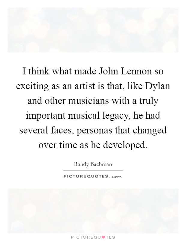 I think what made John Lennon so exciting as an artist is that, like Dylan and other musicians with a truly important musical legacy, he had several faces, personas that changed over time as he developed. Picture Quote #1