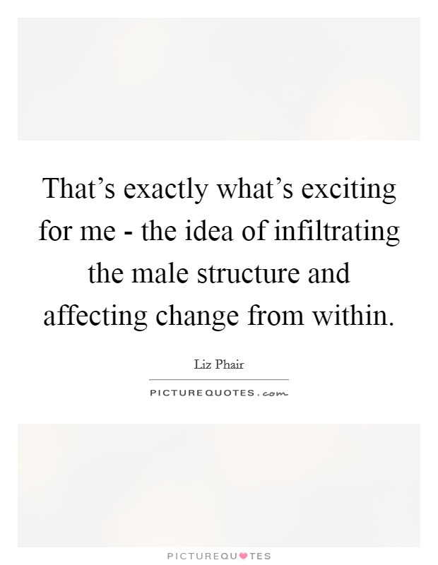 That's exactly what's exciting for me - the idea of infiltrating the male structure and affecting change from within. Picture Quote #1
