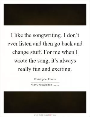 I like the songwriting. I don’t ever listen and then go back and change stuff. For me when I wrote the song, it’s always really fun and exciting Picture Quote #1