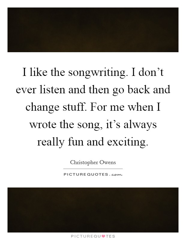 I like the songwriting. I don't ever listen and then go back and change stuff. For me when I wrote the song, it's always really fun and exciting. Picture Quote #1