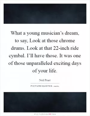 What a young musician’s dream, to say, Look at those chrome drums. Look at that 22-inch ride cymbal. I’ll have those. It was one of those unparalleled exciting days of your life Picture Quote #1