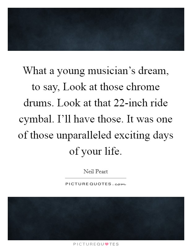 What a young musician's dream, to say, Look at those chrome drums. Look at that 22-inch ride cymbal. I'll have those. It was one of those unparalleled exciting days of your life. Picture Quote #1