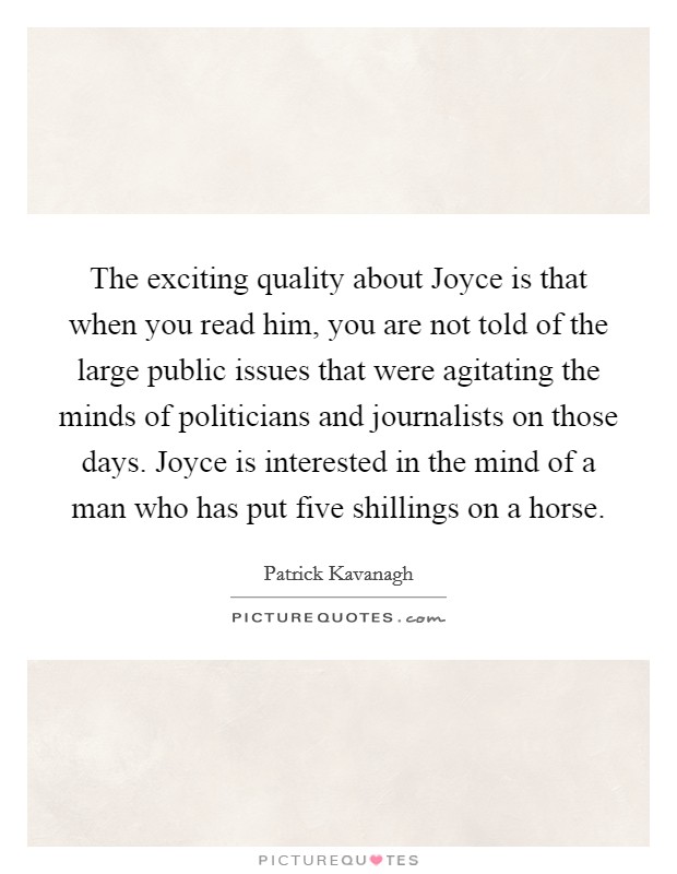The exciting quality about Joyce is that when you read him, you are not told of the large public issues that were agitating the minds of politicians and journalists on those days. Joyce is interested in the mind of a man who has put five shillings on a horse. Picture Quote #1