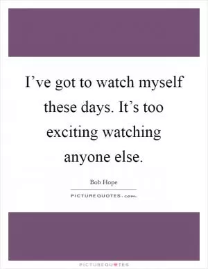 I’ve got to watch myself these days. It’s too exciting watching anyone else Picture Quote #1