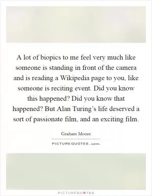 A lot of biopics to me feel very much like someone is standing in front of the camera and is reading a Wikipedia page to you, like someone is reciting event. Did you know this happened? Did you know that happened? But Alan Turing’s life deserved a sort of passionate film, and an exciting film Picture Quote #1