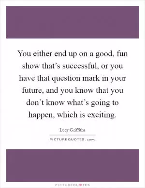 You either end up on a good, fun show that’s successful, or you have that question mark in your future, and you know that you don’t know what’s going to happen, which is exciting Picture Quote #1