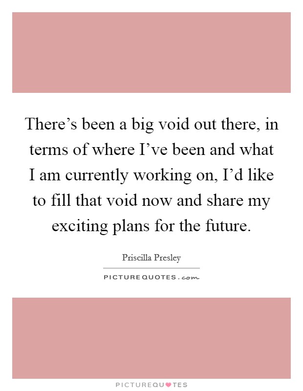 There's been a big void out there, in terms of where I've been and what I am currently working on, I'd like to fill that void now and share my exciting plans for the future. Picture Quote #1