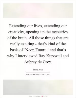 Extending our lives, extending our creativity, opening up the mysteries of the brain. All those things that are really exciting - that’s kind of the basis of ‘Neon Future,’ and that’s why I interviewed Ray Kurzweil and Aubrey de Grey Picture Quote #1