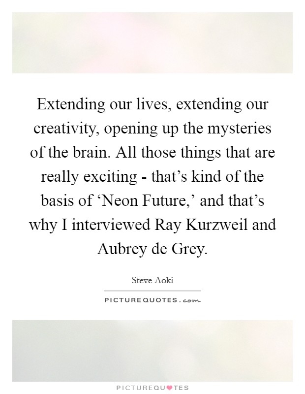 Extending our lives, extending our creativity, opening up the mysteries of the brain. All those things that are really exciting - that's kind of the basis of ‘Neon Future,' and that's why I interviewed Ray Kurzweil and Aubrey de Grey. Picture Quote #1
