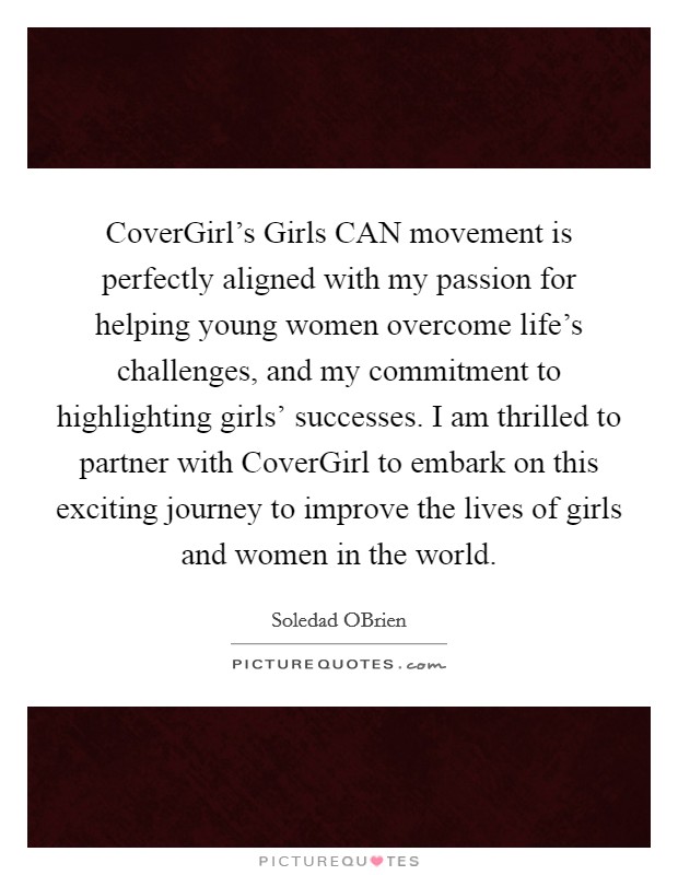 CoverGirl's Girls CAN movement is perfectly aligned with my passion for helping young women overcome life's challenges, and my commitment to highlighting girls' successes. I am thrilled to partner with CoverGirl to embark on this exciting journey to improve the lives of girls and women in the world. Picture Quote #1