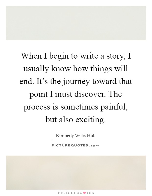 When I begin to write a story, I usually know how things will end. It's the journey toward that point I must discover. The process is sometimes painful, but also exciting. Picture Quote #1