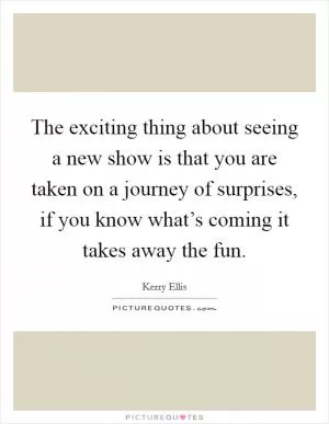The exciting thing about seeing a new show is that you are taken on a journey of surprises, if you know what’s coming it takes away the fun Picture Quote #1