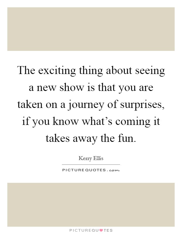 The exciting thing about seeing a new show is that you are taken on a journey of surprises, if you know what's coming it takes away the fun. Picture Quote #1