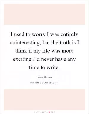 I used to worry I was entirely uninteresting, but the truth is I think if my life was more exciting I’d never have any time to write Picture Quote #1