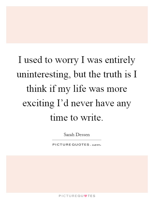 I used to worry I was entirely uninteresting, but the truth is I think if my life was more exciting I'd never have any time to write. Picture Quote #1