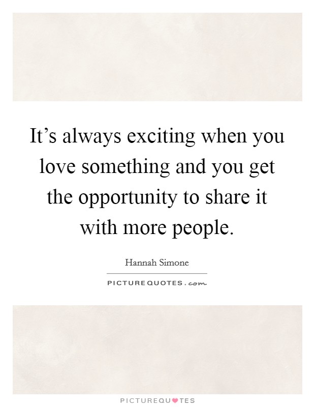 It's always exciting when you love something and you get the opportunity to share it with more people. Picture Quote #1
