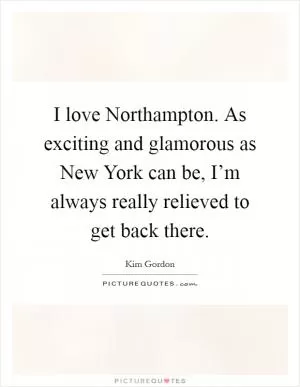 I love Northampton. As exciting and glamorous as New York can be, I’m always really relieved to get back there Picture Quote #1