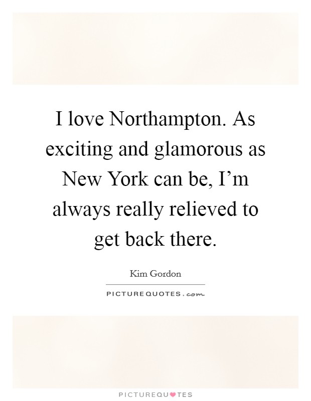I love Northampton. As exciting and glamorous as New York can be, I'm always really relieved to get back there. Picture Quote #1