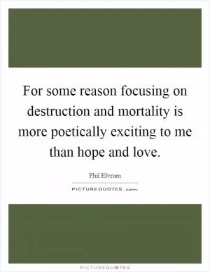 For some reason focusing on destruction and mortality is more poetically exciting to me than hope and love Picture Quote #1