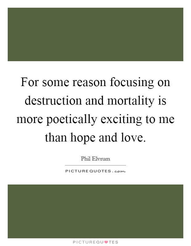 For some reason focusing on destruction and mortality is more poetically exciting to me than hope and love. Picture Quote #1