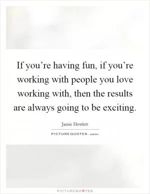If you’re having fun, if you’re working with people you love working with, then the results are always going to be exciting Picture Quote #1