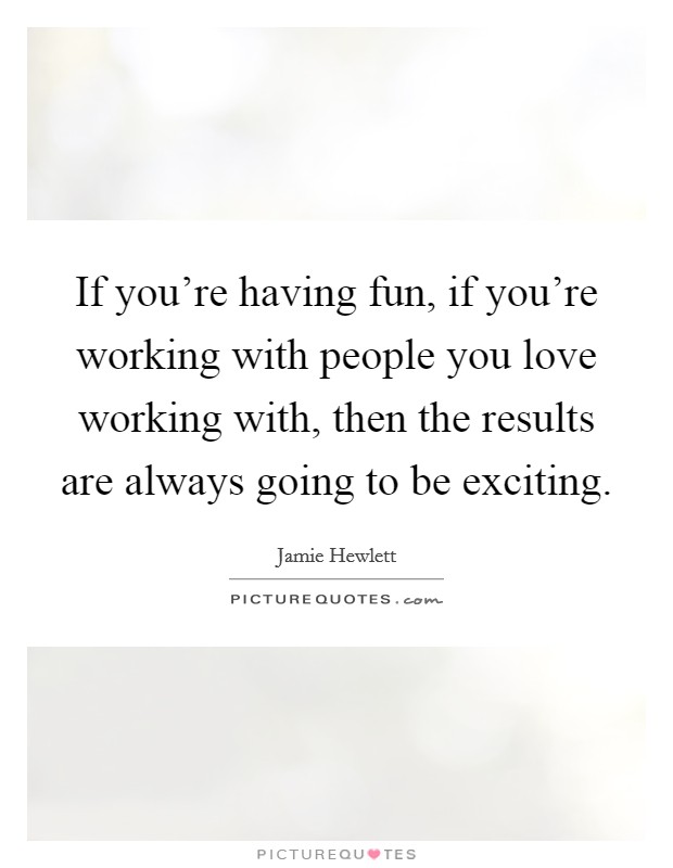 If you're having fun, if you're working with people you love working with, then the results are always going to be exciting. Picture Quote #1