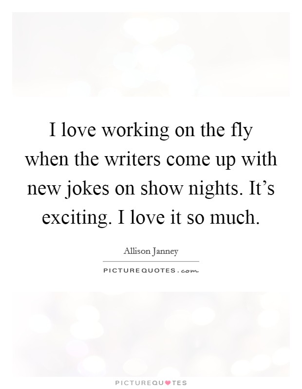 I love working on the fly when the writers come up with new jokes on show nights. It's exciting. I love it so much. Picture Quote #1