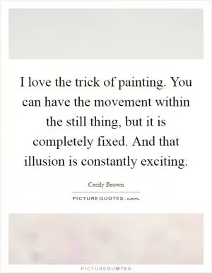 I love the trick of painting. You can have the movement within the still thing, but it is completely fixed. And that illusion is constantly exciting Picture Quote #1