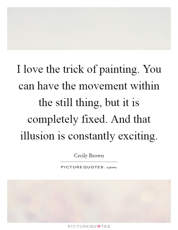 I love the trick of painting. You can have the movement within the still thing, but it is completely fixed. And that illusion is constantly exciting. Picture Quote #1