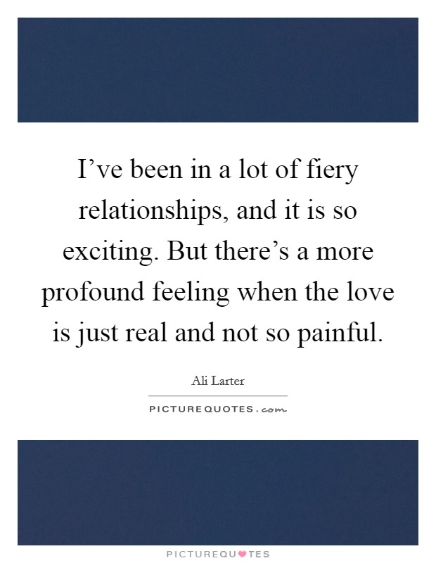 I've been in a lot of fiery relationships, and it is so exciting. But there's a more profound feeling when the love is just real and not so painful. Picture Quote #1